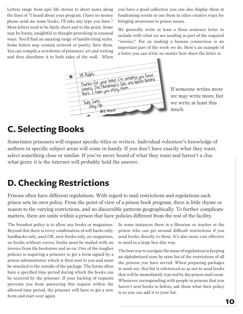 Letters range from epic life stories to short notes along the lines of “T heard about your program. I have no money please send me some books, I’ll take any type you have.” Most letters tend to be fairly short and to the point. Some may be funny, insightful or thought provoking in unusual ways. You’ll find an amazing range of handwriting styles. Some letters may contain artwork or poetry. Save them. You can compile a newsletter of prisoners’ art and writing and then distribute it to both sides of the wall. When  C. Selecting Books  you have a good collection you can also display them at fundraising events or use them in other creative ways for bringing awareness to prison issties  We generally write at least a three sentence letter to include with what we are sending as part of the required “invoice”, For us making a human connection is an important part of the work we do. Here’s an example of aletter you can write no matter how short the letter is  If someone writes more ‘we may write more, but we write at least this much.  Sometimes prisoners will request specific titles or writers. Individual volunteer’s knowledge of authors in specific subject areas will come in handy. If you don’t have exactly what they want, select something close or similar. If you’ve never heard of what they want and haven’t a clue ‘what genre it is the internet will probably hold the answer.  D. Checking Restrictions  Prisons often have different regulations. With regard to mail restrictions and regulations each prison sets its own policy. From the point of view of a prison book program, there is little rhyme or  reason to the varying restrictions, and no discernible patterns geographically. To further complicate ‘matters, there are units within a prison that have policies different from the rest of the facility.  The broadest policy is to allow any books or magazines. Beyond this there is every combination of soft backs only, ‘hardbacks only, used OK, new books only, no magazines, 10 books without covers, books must be mailed with an invoice from the bookstore and so on. One of the tougher policies is requiring a prisoner to get a form signed by a prison administrator which is then sent to you and must be attached to the outside of the package. The forms often ‘have a specified time period during which the books can be received by the prisoner. If your backlog of requests prevents you from answering this request within the allowed time period, the prisoner will have to get a new form and start over again.  In some instances there is a librarian or teacher at the prison who can get around diffieult restrictions if you send books direetly to them. It’s also more cost effective to send in a large box this way.  Thebest way to navigate the maze of regulations s keeping an alphabetized state by state list of the restrictions of all the prisons you have served. When preparing packages to send out, this list is referenced so as not to send books that will be immediately rejected by the prison mail room, Whenever corresponding with people in prisons that you ‘haven’t sent books to before, ask them what their policy is s0 you can add it to your list.  10  